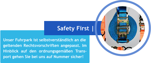 Unser Fuhrpark ist selbstverständlich an die geltenden Rechtsvorschriften angepasst. Im Hinblick auf den ordnungsgemäßen Trans- port gehen Sie bei uns auf Nummer sicher! Safety First |